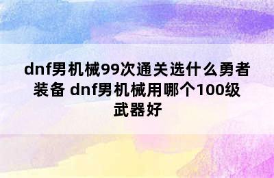 dnf男机械99次通关选什么勇者装备 dnf男机械用哪个100级武器好